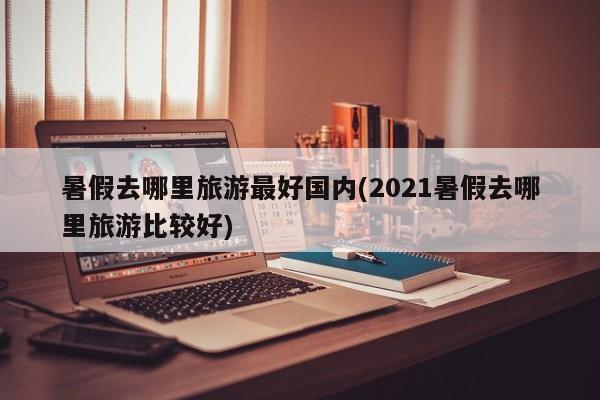 暑假去哪里旅游最好国内(2021暑假去哪里旅游比较好)