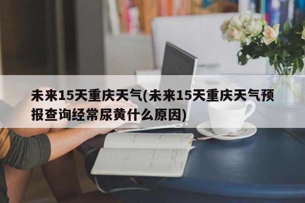 未来15天重庆天气(未来15天重庆天气预报查询经常尿黄什么原因) 第1张