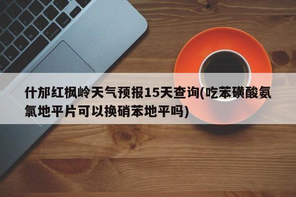 什邡红枫岭天气预报15天查询(吃苯磺酸氨氯地平片可以换硝苯地平吗)