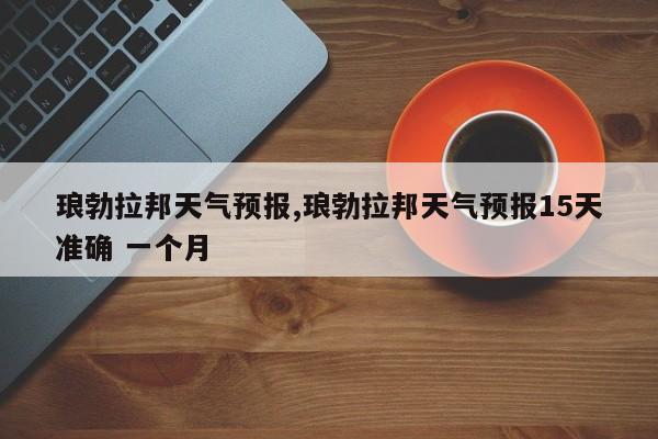 琅勃拉邦天气预报,琅勃拉邦天气预报15天准确 一个月