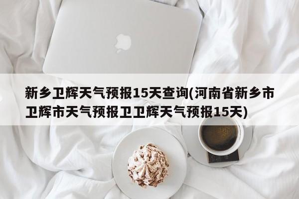 新乡卫辉天气预报15天查询(河南省新乡市卫辉市天气预报卫卫辉天气预报15天) 第1张