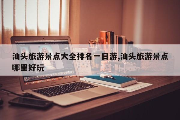 汕头旅游景点大全排名一日游,汕头旅游景点哪里好玩