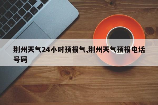 荆州天气24小时预报气,荆州天气预报电话号码