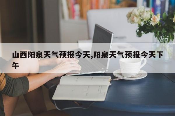 山西阳泉天气预报今天,阳泉天气预报今天下午