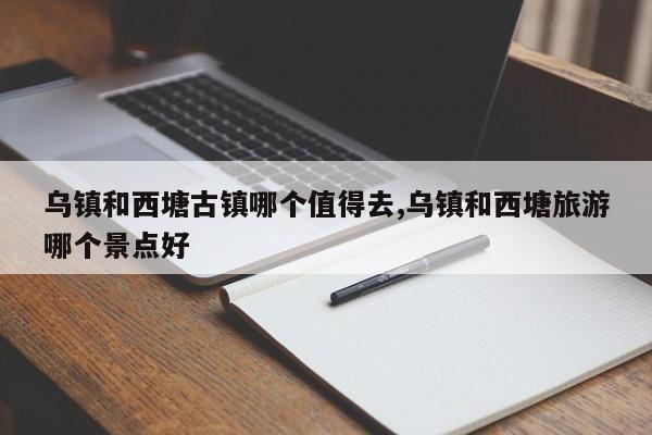 乌镇和西塘古镇哪个值得去,乌镇和西塘旅游哪个景点好