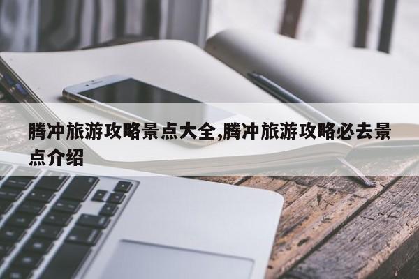 腾冲旅游攻略景点大全,腾冲旅游攻略必去景点介绍