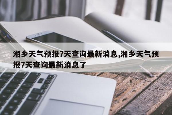 湘乡天气预报7天查询最新消息,湘乡天气预报7天查询最新消息了 第1张