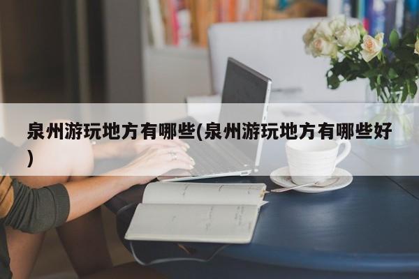 泉州游玩地方有哪些(泉州游玩地方有哪些好)