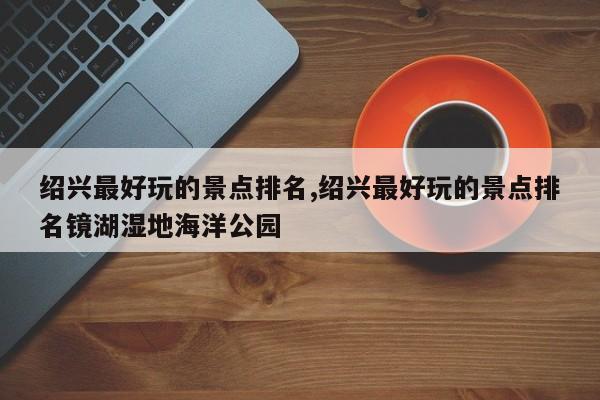 绍兴最好玩的景点排名,绍兴最好玩的景点排名镜湖湿地海洋公园