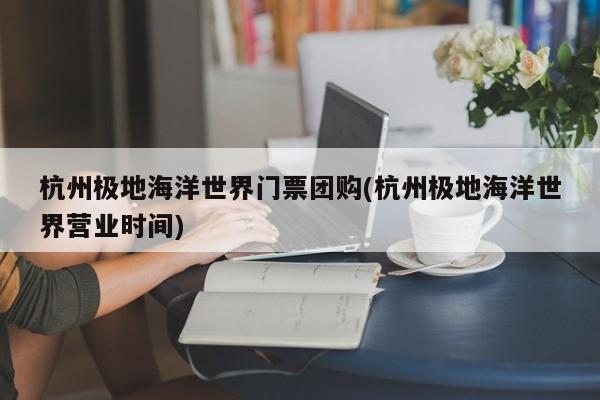 杭州极地海洋世界门票团购(杭州极地海洋世界营业时间)