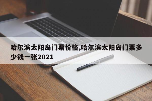 哈尔滨太阳岛门票价格,哈尔滨太阳岛门票多少钱一张2021