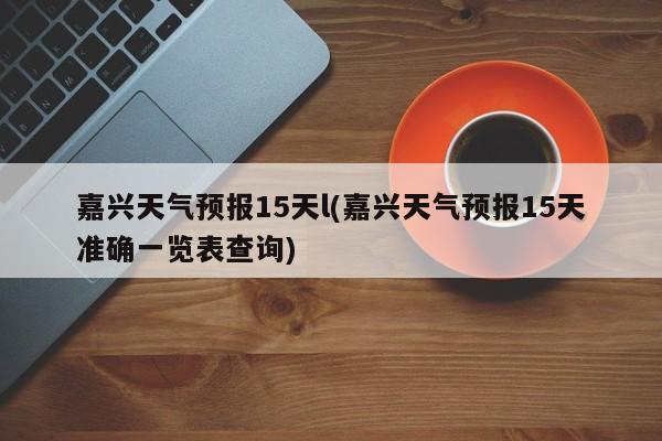 嘉兴天气预报15天l(嘉兴天气预报15天准确一览表查询)