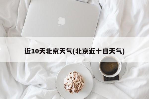 近10天北京天气(北京近十日天气)