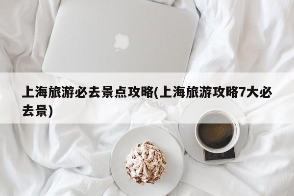 上海旅游必去景点攻略(上海旅游攻略7大必去景)