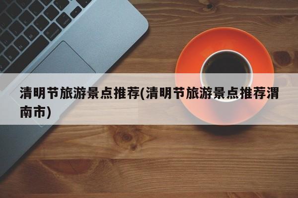 清明节旅游景点推荐(清明节旅游景点推荐渭南市)