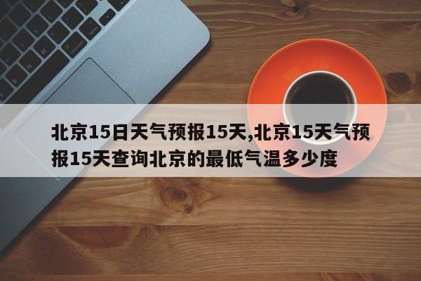 北京15日天气预报15天,北京15天气预报15天查询北京的最低气温多少度