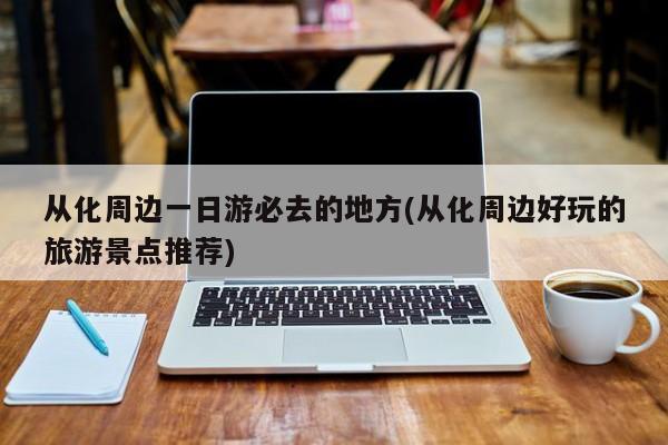 从化周边一日游必去的地方(从化周边好玩的旅游景点推荐)