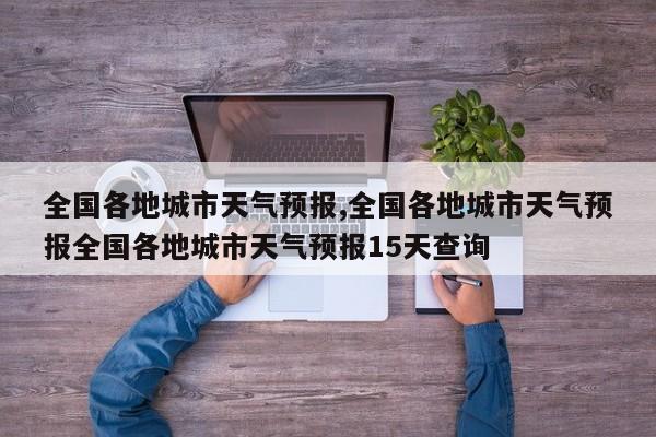 全国各地城市天气预报,全国各地城市天气预报全国各地城市天气预报15天查询