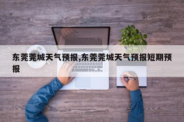 东莞莞城天气预报,东莞莞城天气预报短期预报