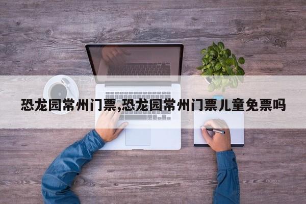 恐龙园常州门票,恐龙园常州门票儿童免票吗