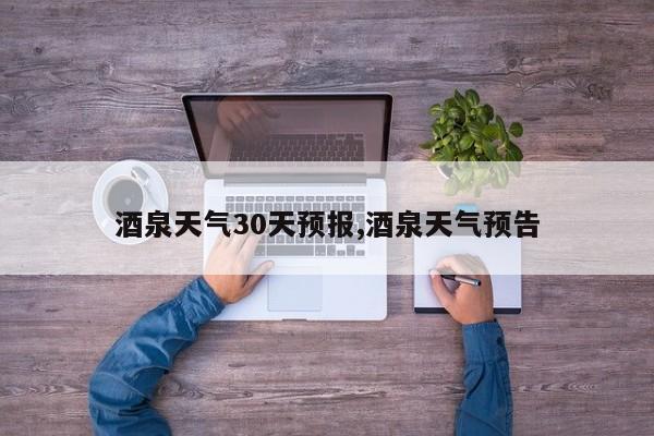 酒泉天气30天预报,酒泉天气预告