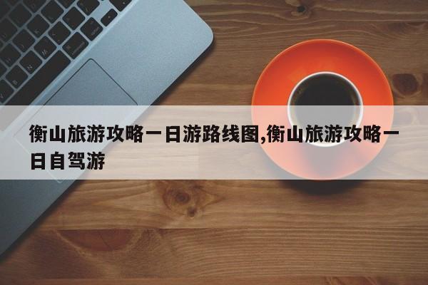 衡山旅游攻略一日游路线图,衡山旅游攻略一日自驾游