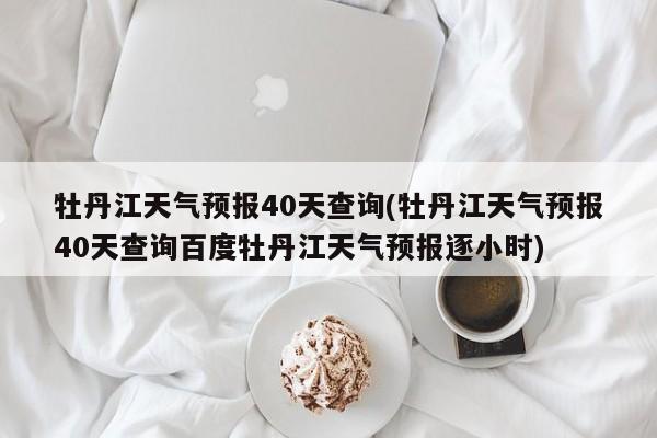 牡丹江天气预报40天查询(牡丹江天气预报40天查询百度牡丹江天气预报逐小时)
