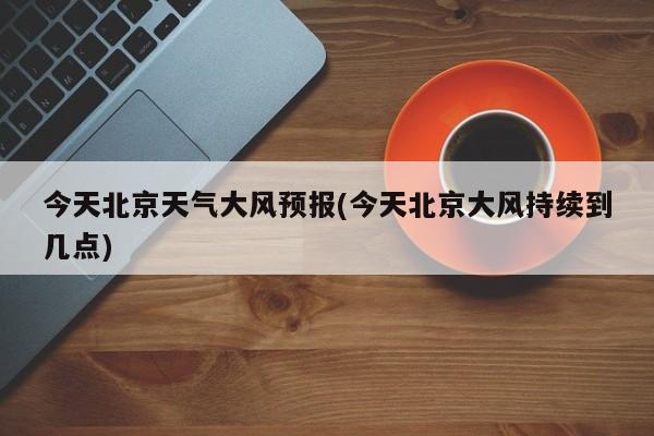 今天北京天气大风预报(今天北京大风持续到几点)