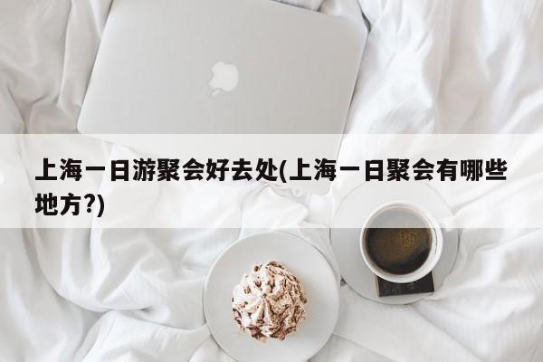 上海一日游聚会好去处(上海一日聚会有哪些地方?)