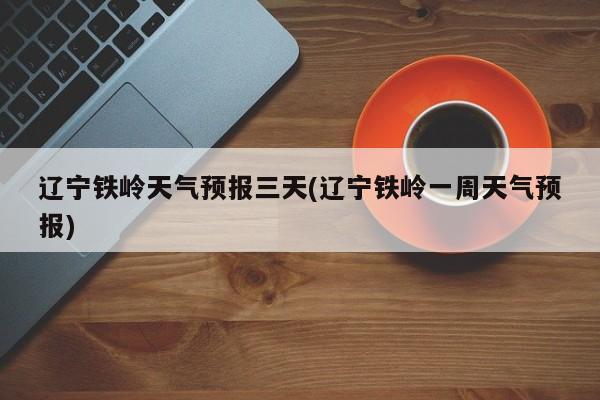 辽宁铁岭天气预报三天(辽宁铁岭一周天气预报)