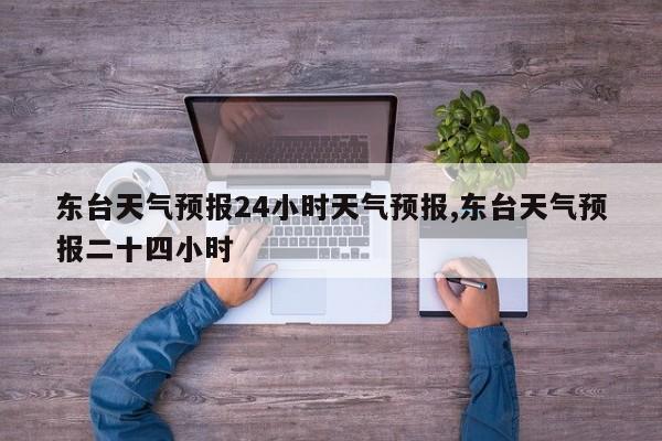 东台天气预报24小时天气预报,东台天气预报二十四小时