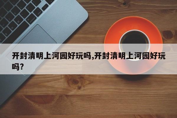开封清明上河园好玩吗,开封清明上河园好玩吗?