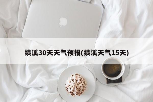 绩溪30天天气预报(绩溪天气15天)