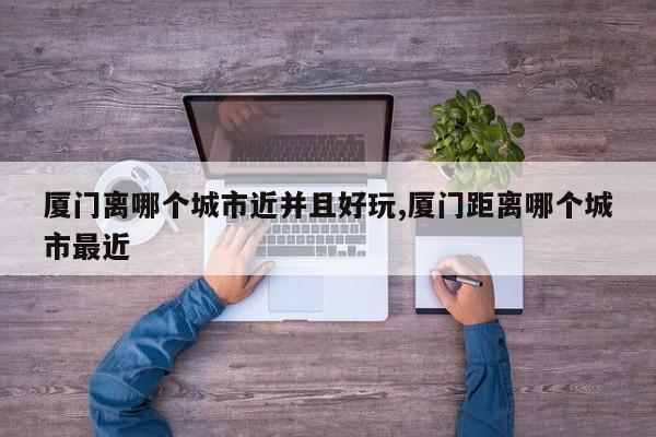 厦门离哪个城市近并且好玩,厦门距离哪个城市最近