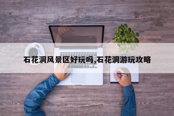 石花洞风景区好玩吗,石花洞游玩攻略