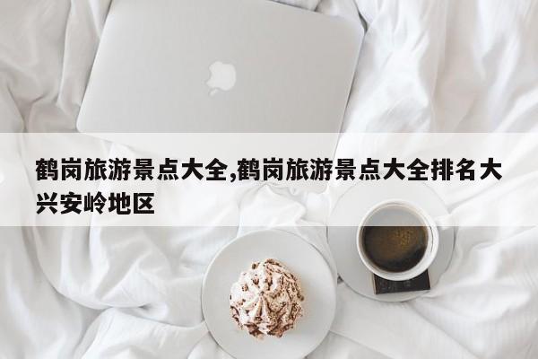 鹤岗旅游景点大全,鹤岗旅游景点大全排名大兴安岭地区