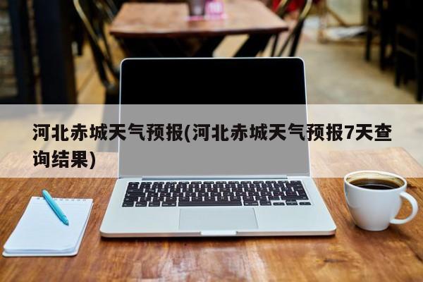 河北赤城天气预报(河北赤城天气预报7天查询结果) 第1张