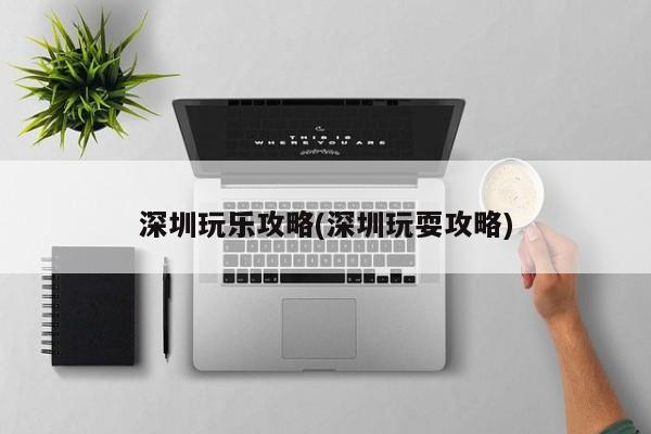 深圳玩乐攻略(深圳玩耍攻略)