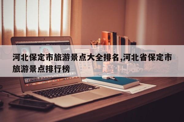 河北保定市旅游景点大全排名,河北省保定市旅游景点排行榜