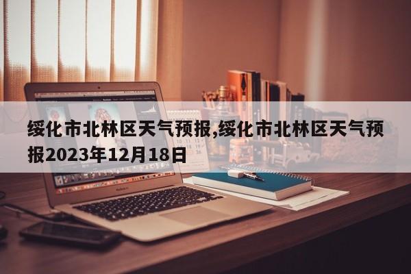 绥化市北林区天气预报,绥化市北林区天气预报2023年12月18日
