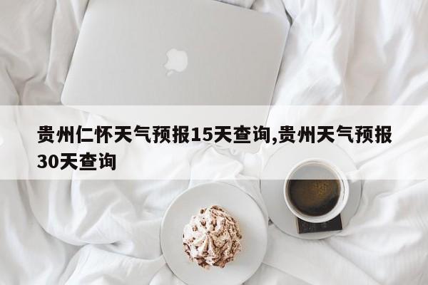 贵州仁怀天气预报15天查询,贵州天气预报30天查询