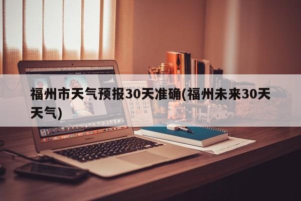 福州市天气预报30天准确(福州未来30天天气)