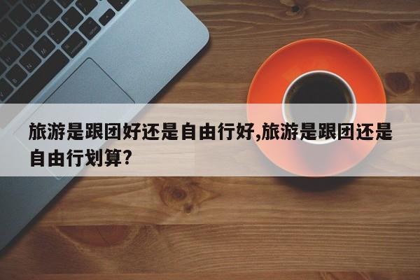 旅游是跟团好还是自由行好,旅游是跟团还是自由行划算?