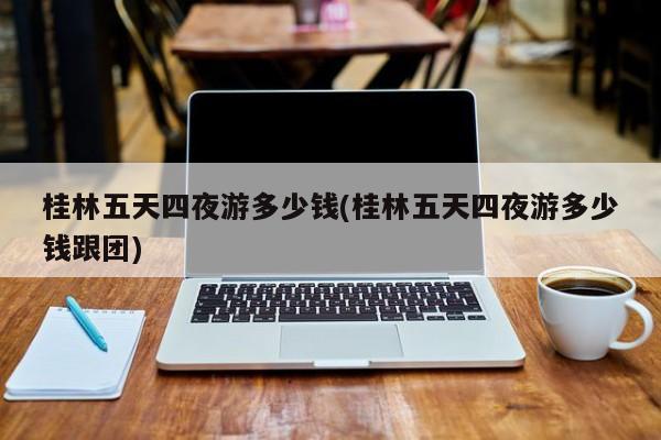 桂林五天四夜游多少钱(桂林五天四夜游多少钱跟团)