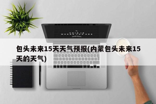 包头未来15天天气预报(内蒙包头未来15天的天气)