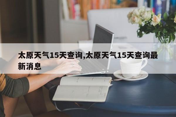 太原天气15天查询,太原天气15天查询最新消息