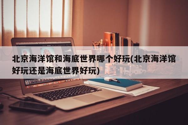 北京海洋馆和海底世界哪个好玩(北京海洋馆好玩还是海底世界好玩)