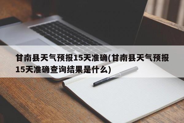 甘南县天气预报15天准确(甘南县天气预报15天准确查询结果是什么)