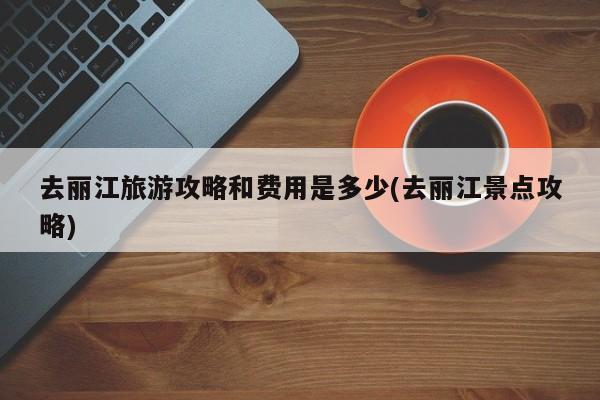 去丽江旅游攻略和费用是多少(去丽江景点攻略) 第1张