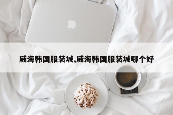 威海韩国服装城,威海韩国服装城哪个好